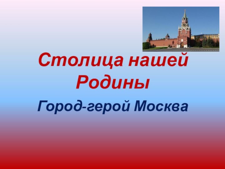 Столица нашей РодиныГород-герой Москва