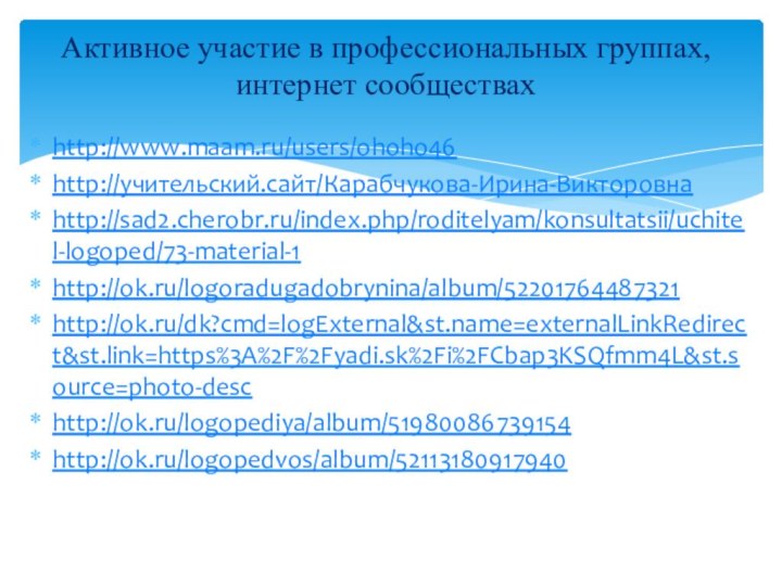 http://www.maam.ru/users/ohoho46http://учительский.сайт/Карабчукова-Ирина-Викторовнаhttp://sad2.cherobr.ru/index.php/roditelyam/konsultatsii/uchitel-logoped/73-material-1http://ok.ru/logoradugadobrynina/album/52201764487321http://ok.ru/dk?cmd=logExternal&st.name=externalLinkRedirect&st.link=https%3A%2F%2Fyadi.sk%2Fi%2FCbap3KSQfmm4L&st.source=photo-deschttp://ok.ru/logopediya/album/51980086739154http://ok.ru/logopedvos/album/52113180917940Активное участие в профессиональных группах, интернет сообществах