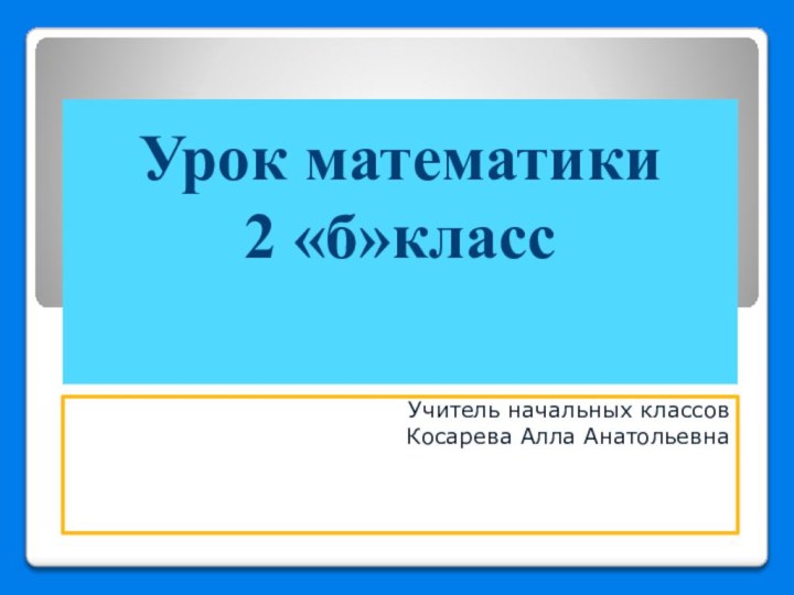 Урок математики 2 «б»класс  Учитель начальных классов Косарева Алла Анатольевна