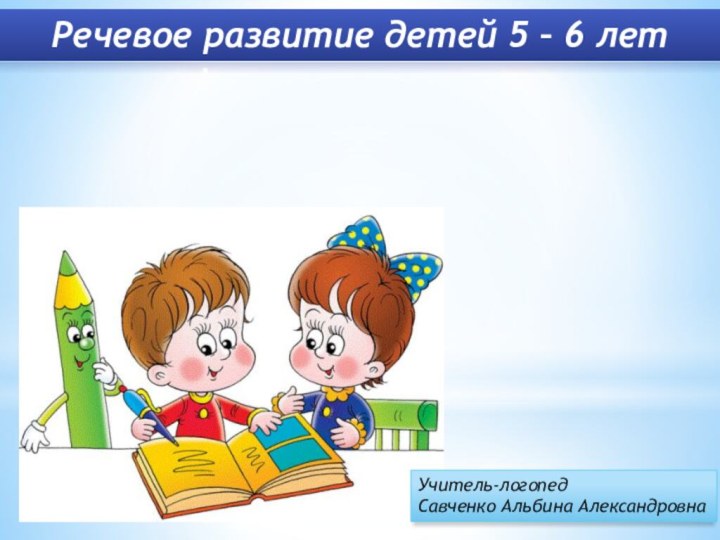 Речевое развитие детей 5 – 6 лет Учитель-логопед Савченко Альбина Александровна