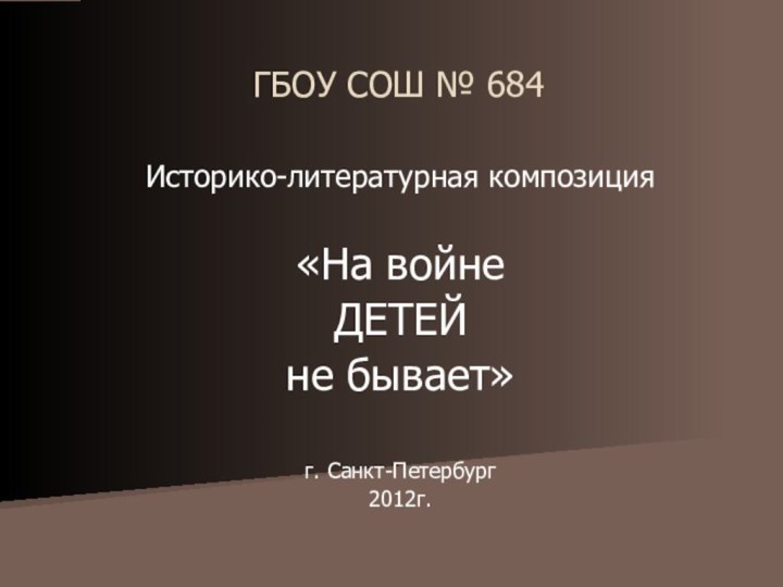 ГБОУ СОШ № 684Историко-литературная композиция«На войне ДЕТЕЙне бывает»г. Санкт-Петербург2012г.