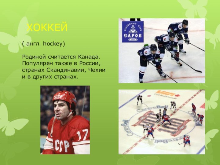 ХОККЕЙ( англ. hockey)Родиной считается Канада. Популярен также в России, странах Скандинавии, Чехии и в других странах.