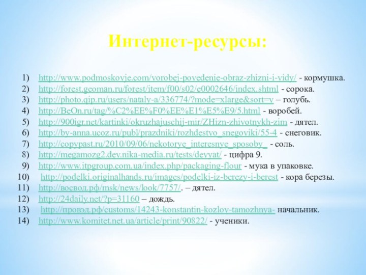 Интернет-ресурсы:http://www.podmoskovje.com/vorobej-povedenie-obraz-zhizni-i-vidy/ - кормушка.http://forest.geoman.ru/forest/item/f00/s02/e0002646/index.shtml - сорока.http://photo.qip.ru/users/nataly-a/336774/?mode=xlarge&sort=v – голубь.http://BeOn.ru/tag/%C2%EE%F0%EE%E1%E5%E9/5.html - воробей.http:///kartinki/okruzhajuschij-mir/ZHizn-zhivotnykh-zim - дятел.http://by-anna.ucoz.ru/publ/prazdniki/rozhdestvo_snegoviki/55-4 -