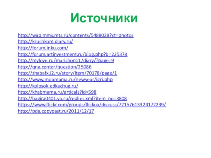 Источникиhttp://wap.mms.mts.ru/contents/5488028?ct=photoshttp://kruchkom.diary.ru/http://forum.inku.com/http://forum.artinvestment.ru/blog.php?b=225378http://mylove.ru/marishon11/diary/?page=9http://qna.center/question/25086http://zhabafx.j2.ru/story/item/70178/page/1http://www.mobmama.ru/newyear/igri.phphttp://kolosok.edkachug.ru/http://khabmama.ru/articals?id=598http://bagira0401.ya.ru/replies.xml?item_no=3808https://www.flickr.com/groups/flickua/discuss/72157613324172239/http://pda.copypast.ru/2011/12/17