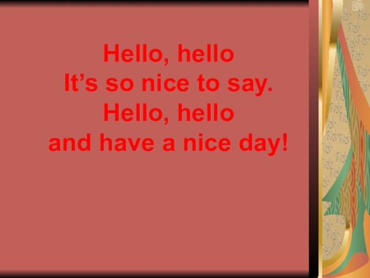 Hello, hello It’s so nice to say. Hello, hello and have a nice day!