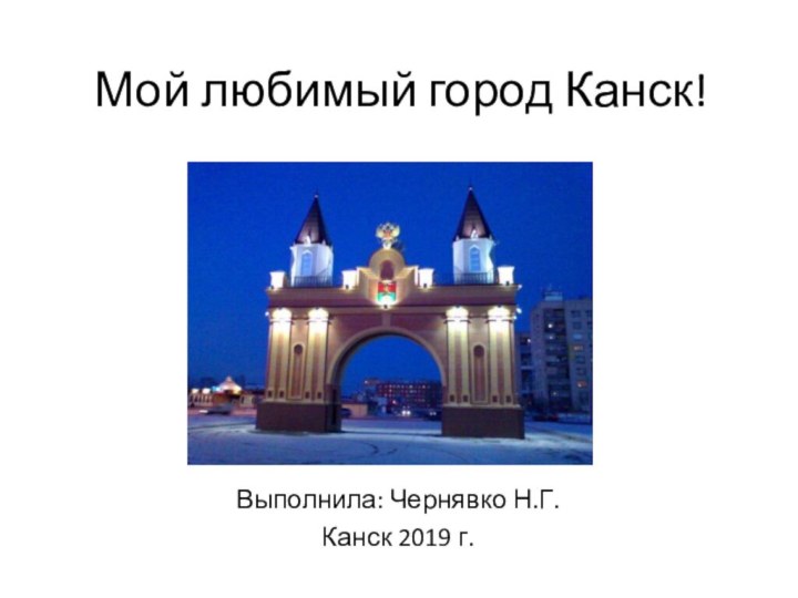 Мой любимый город Канск!Выполнила: Чернявко Н.Г.Канск 2019 г.