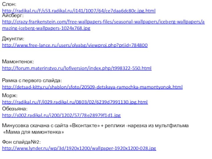 Мамонтенок:http://forum.materinstvo.ru/lofiversion/index.php/t998322-550.htmlСлон:http://radikal.ru/F/s53.radikal.ru/i141/1007/64/ce7daa6dc80c.jpg.htmlРамка с первого слайда:http://detsad-kitty.ru/shablon/sfoto/20509-detskaya-ramochka-mamontyonok.htmlАйсберг:http://crazy-frankenstein.com/free-wallpapers-files/seasonal-wallpapers/iceberg-wallpapers/amazing-iceberg-wallpapers-1024x768.jpgДжунгли:http://www.free-lance.ru/users/olyabg/viewproj.php?prjid=784800Морж:http://radikal.ru/F/i029.radikal.ru/0803/02/6239d7991130.jpg.htmlОбезьяна:http://s002.radikal.ru/i200/1202/57/78e28979f1d1.jpgМинусовка скачана с сайта «Вконтакте» + реплики -нарезка из