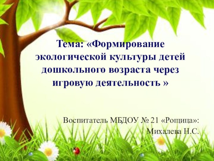  Воспитатель МБДОУ № 21 «Рощица»: Михалева Н.С. Тема: «Формирование экологической культуры детей
