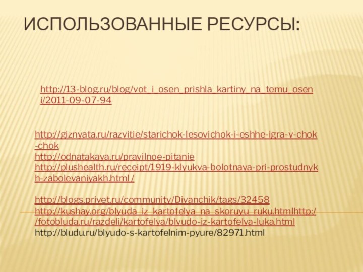 http://13-blog.ru/blog/vot_i_osen_prishla_kartiny_na_temu_oseni/2011-09-07-94http://giznyata.ru/razvitie/starichok-lesovichok-i-eshhe-igra-v-chok-chokhttp://odnatakaya.ru/pravilnoe-pitaniehttp://plushealth.ru/receipt/1919-klyukva-bolotnaya-pri-prostudnykh-zabolevaniyakh.html /http://blogs.privet.ru/community/Divanchik/tags/32458http://kushay.org/blyuda_iz_kartofelya_na_skoruyu_ruku.htmlhttp://fotobluda.ru/razdeli/kartofelya/blyudo-iz-kartofelya-luka.htmlhttp://bludu.ru/blyudo-s-kartofelnim-pyure/82971.htmlИспользованные ресурсы: