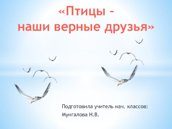 Подготовила учитель нач. классов:Мунгалова Н.В.«Птицы – наши верные друзья»