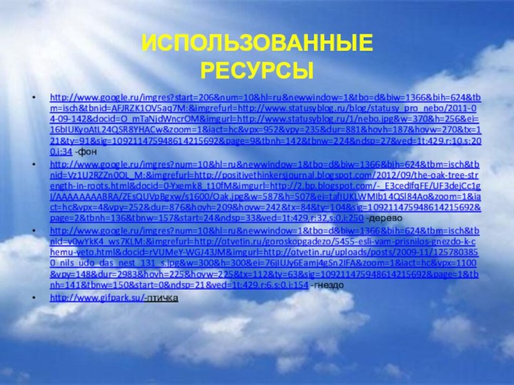 http://www.google.ru/imgres?start=206&num=10&hl=ru&newwindow=1&tbo=d&biw=1366&bih=624&tbm=isch&tbnid=AFJRZK1OV5aq7M:&imgrefurl=http://www.statusyblog.ru/blog/statusy_pro_nebo/2011-04-09-142&docid=O_mTaNjdWncrOM&imgurl=http://www.statusyblog.ru/1/nebo.jpg&w=370&h=256&ei=16bIUKyoAtL24QSR8YHACw&zoom=1&iact=hc&vpx=952&vpy=235&dur=881&hovh=187&hovw=270&tx=121&ty=91&sig=109211475948614215692&page=9&tbnh=142&tbnw=224&ndsp=27&ved=1t:429,r:10,s:200,i:34 -фонhttp://www.google.ru/imgres?num=10&hl=ru&newwindow=1&tbo=d&biw=1366&bih=624&tbm=isch&tbnid=Vz1U2RZZn0OL_M:&imgrefurl=http://positivethinkersjournal.blogspot.com/2012/09/the-oak-tree-strength-in-roots.html&docid=0-Yxemk8_t10fM&imgurl=http://2.bp.blogspot.com/-_E3cedIfqFE/UF3dejCc1gI/AAAAAAAABRA/ZEsQUVpBgxw/s1600/Oak.jpg&w=587&h=507&ei=tafIUKLWMIb14QSl84Ao&zoom=1&iact=hc&vpx=4&vpy=252&dur=876&hovh=209&hovw=242&tx=84&ty=104&sig=109211475948614215692&page=2&tbnh=136&tbnw=157&start=24&ndsp=33&ved=1t:429,r:32,s:0,i:250 -деревоhttp://www.google.ru/imgres?num=10&hl=ru&newwindow=1&tbo=d&biw=1366&bih=624&tbm=isch&tbnid=v0wYkK4_ws7KLM:&imgrefurl=http://otvetin.ru/goroskopgadezo/5455-esli-vam-prisnilos-gnezdo-k-chemu-yeto.html&docid=rVUMeY-WGJ43JM&imgurl=http://otvetin.ru/uploads/posts/2009-11/1257803850_nils_udo_das_nest_131_s.jpg&w=300&h=300&ei=76jIUJy6Eamj4gSn2IFA&zoom=1&iact=hc&vpx=1100&vpy=148&dur=2983&hovh=225&hovw=225&tx=112&ty=63&sig=109211475948614215692&page=1&tbnh=141&tbnw=150&start=0&ndsp=21&ved=1t:429,r:6,s:0,i:154 -гнездоhttp://www.gifpark.su/-птичкаИспользованные ресурсы