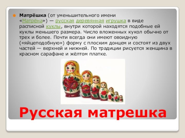 Русская матрешкаМатрёшка (от уменьшительного имени «Матрёна») — русская деревянная игрушка в виде расписной куклы, внутри которой находятся подобные ей