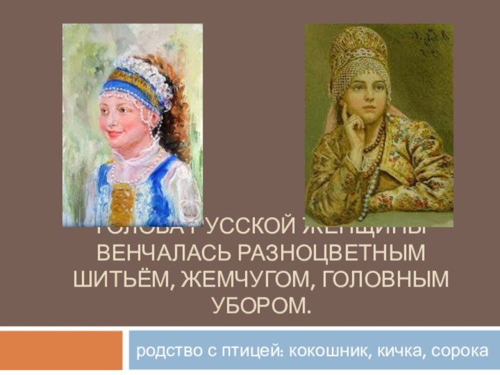 Голова русской женщины венчалась разноцветным шитьём, жемчугом, головным убором.родство с птицей: кокошник, кичка, сорока