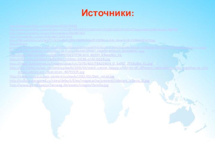Источники:http://www.proshkolu.ru/club/classru/file2/134888http://www.proshkolu.ru/search?text=%D2%EE%EB%E5%F0%E0%ED%F2%ED%EE%F1%F2%FC&searchid=258659&web=0#1094http://www.proshkolu.ru/user/mamazaskara/file/837383/ http://lib.podelise.ru/docs/128/index-2203.htmlhttp://files.web2edu.ru/226e6774-fe30-47a0-bf45-79984a7e0a5f/318994cd-fc4c-4bca-bb81-730b06883a78.jpghttp://ns1.geogarant.com/upload/iblock/c67/crjqn%20lleiylxjqcqq%20cvxasjklli%20yxjtz%20a%20dpnobrwadujtx%20ajzvga%20oqkzcsx%20www.pifagor-rc.ru.jpghttp://sphotos-c.ak.fbcdn.net/hphotos-ak-frc3/p480x480/299877_490851094312355_1604186676_n.jpghttp://img-fotki.yandex.ru/get/4414/132571794.0/0_60591_69aee9cc_XLhttp://clip-arts.ru/data/media/86/children-0038-chld-0038.jpghttp://img0.liveinternet.ru/images/attach/c/3/76/420/76420804_0_6e767_771dcd8e_XL.jpghttp://bic-biblio.ru/wp-content/uploads/2011/10/stock-vector-happy-children-of-different-nationalities-play-together-at-christmas-vector-art-illustration-40715539.jpghttp://pesochnizza.ru/wp-content/uploads/2012/02/Deti_mira1.jpghttp://culture.astrgorod.ru/sites/default/files/imagecache/present1/tolerant_izdanie_0.jpghttp://www.gs-rotkaeppchenweg.de/assets/images/Familie.jpg