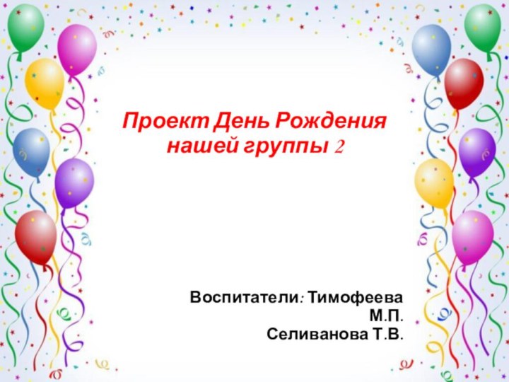 Проект День Рождения нашей группы 2 Воспитатели: Тимофеева М.П.  Селиванова Т.В.