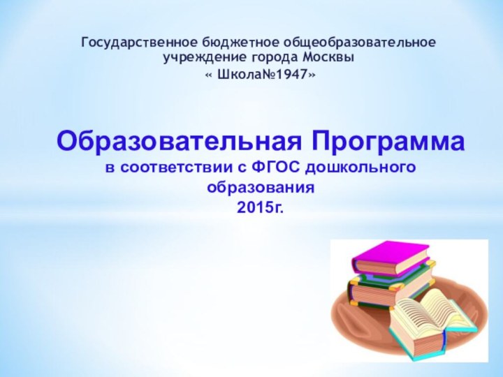 Государственное бюджетное общеобразовательное учреждение города Москвы « Школа№1947»Образовательная Программа в соответствии с ФГОС дошкольного образования2015г.