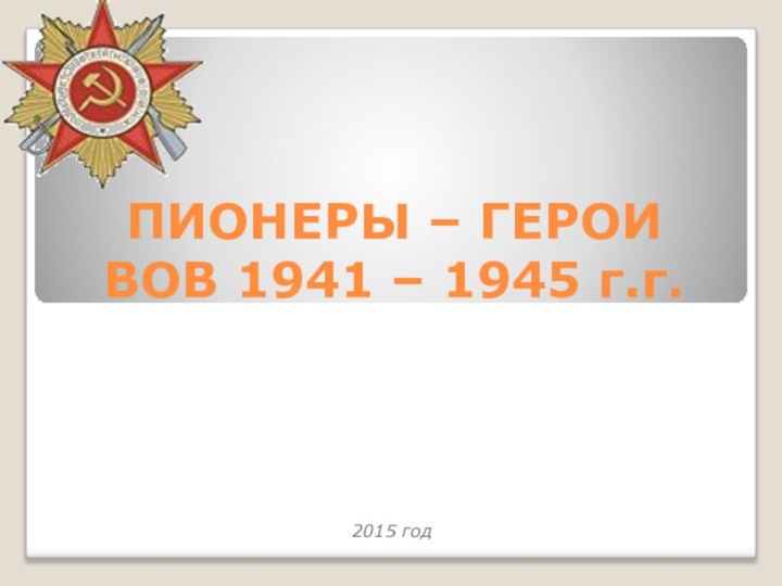 ПИОНЕРЫ – ГЕРОИ ВОВ 1941 – 1945 г.г.2015 год