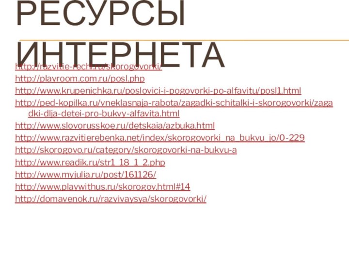 Ресурсы интернетаhttp://razvitie-rechi.ru/skorogovorki/http://playroom.com.ru/posl.phphttp://www.krupenichka.ru/poslovici-i-pogovorki-po-alfavitu/posl1.htmlhttp://ped-kopilka.ru/vneklasnaja-rabota/zagadki-schitalki-i-skorogovorki/zagadki-dlja-detei-pro-bukvy-alfavita.htmlhttp://www.slovorusskoe.ru/detskaia/azbuka.htmlhttp://www.razvitierebenka.net/index/skorogovorki_na_bukvu_jo/0-229http://skorogovo.ru/category/skorogovorki-na-bukvu-ahttp://www.readik.ru/str1_18_1_2.phphttp://www.myjulia.ru/post/161126/http://www.playwithus.ru/skorogov.html#14http://domavenok.ru/razvivaysya/skorogovorki/