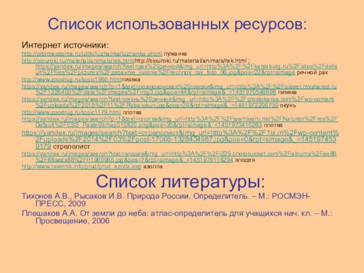 Список использованных ресурсов:Интернет источники:http://pitomecdoma.ru/ulitki/luzhanka/luzhanka.shtml лужанкаhttp://biouroki.ru/material/animals/rak.htmlhttp://biouroki.ru/material/animals/rak.html ; https://yandex.ru/images/search?text=рак%20речной&img_url=http%3A%2F%2Fkatyaburg.ru%2Fsites%2Fdefault%2Ffiles%2Fpictures%2Fzabavnie_jivotnie%2Frechnoy_rak_foto_06.jpg&pos=22&rpt=simage речной ракhttp://www.zoodrug.ru/topic1965.htmlпиявкаhttps://yandex.ru/images/search?p=1&text=ложноконская%20пиявки&img_url=http%3A%2F%2Fplayer.myshared.ru%2F1226405%2Fdata%2Fimages%2Fimg3.jpg&pos=44&rpt=simage&_=1451970546698 пиявкаhttps://yandex.ru/images/search?text=окунь%20речной&img_url=http%3A%2F%2Fprostokaras.com%2Fwp-content%2Fuploads%2F2015%2F11%2FRyba-okun.jpg&pos=20&rpt=simage&_=1451972206730 окуньhttp://www.zoodrug.ru/topic1179.html