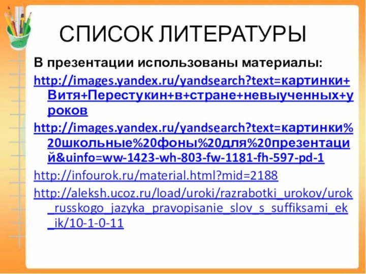 СПИСОК ЛИТЕРАТУРЫВ презентации использованы материалы:http://images.yandex.ru/yandsearch?text=картинки+Витя+Перестукин+в+стране+невыученных+уроковhttp://images.yandex.ru/yandsearch?text=картинки%20школьные%20фоны%20для%20презентаций&uinfo=ww-1423-wh-803-fw-1181-fh-597-pd-1http://infourok.ru/material.html?mid=2188http://aleksh.ucoz.ru/load/uroki/razrabotki_urokov/urok_russkogo_jazyka_pravopisanie_slov_s_suffiksami_ek_ik/10-1-0-11