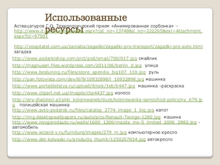 http://vospitatel.com.ua/zaniatia/zagadki/zagadki-pro-transport/zagadki-pro-avto.html загадкаИспользованные ресурсыhttp://www.bestuning.ru/files/store_apendix_big107_110.jpg рульhttp://www.portaldetstva.ru/upload/iblock/1eb/b447.jpg машинка -раскраскаhttp://gry-dladzieci.pl/pliki_kolorowanek/duze/kolorowanka-samochod-policyjny_679.jpg  полицейская машинкаhttp://www.clipart.net.ua/images/clip4437.jpg колесоhttp://www.avto-podarok.ru/files/catalog_3774_image_1_big.jpg капотhttp://img.desktopwallpapers.ru/auto/pics/Renault-Twingo-1280.jpg машинаhttp://www.novgorodauto.ru/walls/1600_1200/mazda_mx-5_limited_2006_2882.jpg