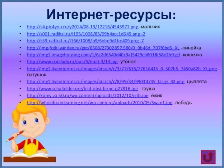 Интернет-ресурсы:http://s4.pic4you.ru/y2014/08-13/12216/4543971.png -мальчикhttp://s001.radikal.ru/i193/1008/83/09b4acc1d649.png -2http://s59.radikal.ru/i166/1008/b9/6ebe9d1be409.png -7http://img-fotki.yandex.ru/get/6508/27302857.580/0_9b46d_707f0bd3_XL -линейкаhttp://img1.imagehousing.com/1/6c2d6540d40c3af5429cb801fb58e2b9.gif -кошечкаhttp://www.coollady.ru/puc/3/mult-3/13.jpg -утёнокhttp://img1.liveinternet.ru/images/attach/c/3/77/616/77616415_0_507b5_7450a82b_XL.png -петушокhttp://img1.liveinternet.ru/images/attach/c/8/99/34/99034735_large_42.png -цыплятаhttp://www.schulbilder.org/bild-obst-birne-p27816.jpg -грушаhttp://komy-za-50.ru/wp-content/uploads/2012/10/grib.jpg -ёжикhttp://wholebrainlearning.net/wp-content/uploads/2010/05/Swan1.jpg -лебедь