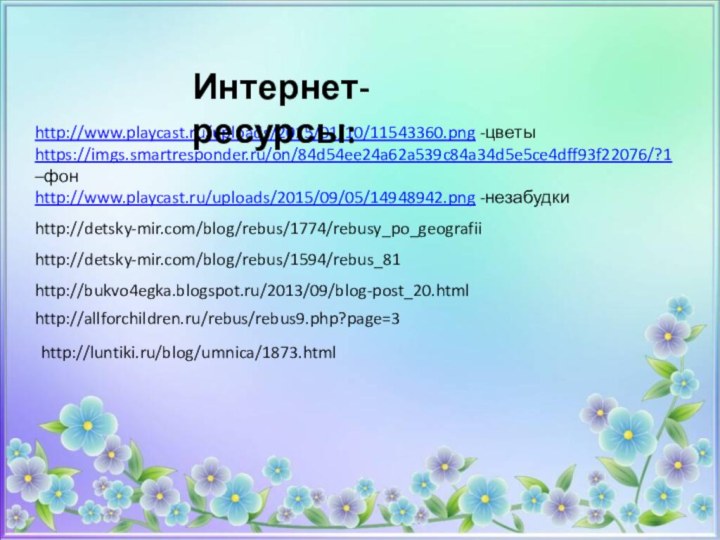 http://www.playcast.ru/uploads/2015/01/10/11543360.png -цветыhttps://imgs.smartresponder.ru/on/84d54ee24a62a539c84a34d5e5ce4dff93f22076/?1 –фонhttp://www.playcast.ru/uploads/2015/09/05/14948942.png -незабудкиИнтернет-ресурсы:http://detsky-mir.com/blog/rebus/1774/rebusy_po_geografiihttp://detsky-mir.com/blog/rebus/1594/rebus_81http://bukvo4egka.blogspot.ru/2013/09/blog-post_20.htmlhttp://allforchildren.ru/rebus/rebus9.php?page=3http://luntiki.ru/blog/umnica/1873.html