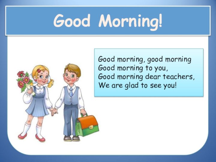 Good Morning!Good morning, good morningGood morning to you,Good morning dear teachers,We are glad to see you!