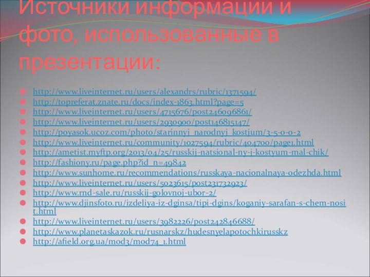 Источники информации и фото, использованные в презентации:http://www.liveinternet.ru/users/alexandrs/rubric/1371594/http://topreferat.znate.ru/docs/index-1863.html?page=5http://www.liveinternet.ru/users/4715676/post246096861/http://www.liveinternet.ru/users/2930900/post146815147/http://poyasok.ucoz.com/photo/starinnyj_narodnyj_kostjum/3-5-0-0-2http://www.liveinternet.ru/community/1027594/rubric/404700/page1.htmlhttp://ametist.myftp.org/2013/04/25/russkij-natsional-ny-j-kostyum-mal-chik/http://fashiony.ru/page.php?id_n=49842http://www.sunhome.ru/recommendations/russkaya-nacionalnaya-odezhda.htmlhttp://www.liveinternet.ru/users/5023615/post231732923/http://www.rnd-sale.ru/russkij-golovnoj-ubor-2/http://www.djinsfoto.ru/izdeliya-iz-dginsa/tipi-dgins/koganiy-sarafan-s-chem-nosit.htmlhttp://www.liveinternet.ru/users/3982226/post242846688/http://www.planetaskazok.ru/rusnarskz/hudesnyelapotochkirusskzhttp://afield.org.ua/mod3/mod74_1.html