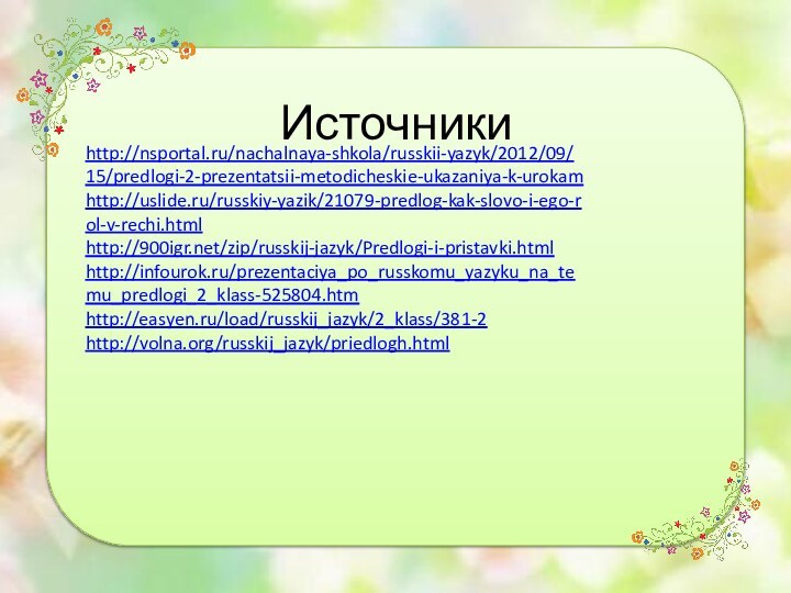 http://nsportal.ru/nachalnaya-shkola/russkii-yazyk/2012/09/15/predlogi-2-prezentatsii-metodicheskie-ukazaniya-k-urokamhttp://uslide.ru/russkiy-yazik/21079-predlog-kak-slovo-i-ego-rol-v-rechi.htmlhttp://900igr.net/zip/russkij-jazyk/Predlogi-i-pristavki.htmlhttp://infourok.ru/prezentaciya_po_russkomu_yazyku_na_temu_predlogi_2_klass-525804.htmhttp://easyen.ru/load/russkij_jazyk/2_klass/381-2http://volna.org/russkij_jazyk/priedlogh.htmlИсточники