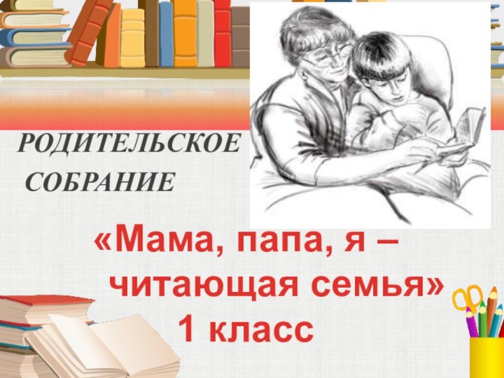 РОДИТЕЛЬСКОЕ СОБРАНИЕ «Мама, папа, я –   читающая семья»1 класс