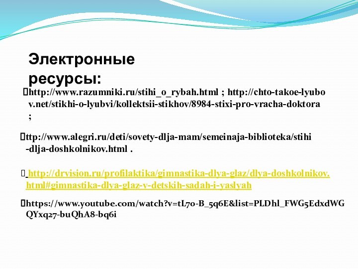Электронные ресурсы: ttp://www.alegri.ru/deti/sovety-dlja-mam/semeinaja-biblioteka/stihi-dlja-doshkolnikov.html .http://www.razumniki.ru/stihi_o_rybah.html ; http://chto-takoe-lyubov.net/stikhi-o-lyubvi/kollektsii-stikhov/8984-stixi-pro-vracha-doktora ;  http://drvision.ru/profilaktika/gimnastika-dlya-glaz/dlya-doshkolnikov.html#gimnastika-dlya-glaz-v-detskih-sadah-i-yaslyah https://www.youtube.com/watch?v=tL70-B_5q6E&list=PLDhl_FWG5EdxdWGQYxq27-buQhA8-bq6i