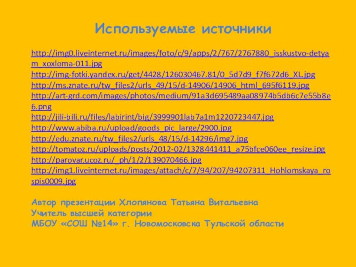 Используемые источникиhttp://img0.liveinternet.ru/images/foto/c/9/apps/2/767/2767880_isskustvo-detyam_xoxloma-011.jpghttp://img-fotki.yandex.ru/get/4428/126030467.81/0_5d7d9_f7f672d6_XL.jpghttp://ms.znate.ru/tw_files2/urls_49/15/d-14906/14906_html_695f6119.jpghttp://art-grd.com/images/photos/medium/91a3d695489aa08974b5db6c7e55b8e6.pnghttp://jili-bili.ru/files/labirint/big/3999901lab7a1m1220723447.jpghttp://www.abiba.ru/upload/goods_pic_large/2900.jpghttp://edu.znate.ru/tw_files2/urls_48/15/d-14296/img7.jpghttp://tomatoz.ru/uploads/posts/2012-02/1328441411_a75bfce060ee_resize.jpghttp://parovar.ucoz.ru/_ph/1/2/139070466.jpghttp://img1.liveinternet.ru/images/attach/c/7/94/207/94207311_Hohlomskaya_rospis0009.jpgАвтор презентации Хлопянова Татьяна ВитальевнаУчитель высшей категорииМБОУ «СОШ №14» г. Новомосковска Тульской области