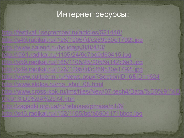 Интернет-ресурсы:http://festival.1september.ru/articles/521440/http://s49.radikal.ru/i126/1005/fd/c269c30e1792t.jpg   http://www.calend.ru/holidays/0/0/433/http://i061.radikal.ru/1105/24/6c7bd0d60415.jpghttp://s59.radikal.ru/i165/1105/45/2056a142c6e3.jpghttp://s49.radikal.ru/i126/1005/fd/c269c30e1792t.jpghttp://www.cultpermi.ru/News.aspx?SectionID=6&ID=1624http://www.slotos.ru/mo_shul_08.htmlhttp://www.cross-kpk.ru/ims/files/New/07-tech4/Data/%D0%91%D0%91%D0%9A%2074.htmhttp://zagadki.org.ua/ru/rebuses/phrase/p1/6/http://s43.radikal.ru/i102/1105/bd/b6904171bbcc.jpg