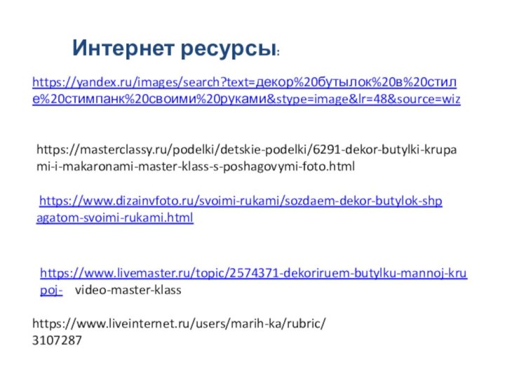 Интернет ресурсы: https://www.dizainvfoto.ru/svoimi-rukami/sozdaem-dekor-butylok-shpagatom-svoimi-rukami.html https://www.livemaster.ru/topic/2574371-dekoriruem-butylku-mannoj-krupoj-  video-master-klasshttps://www.liveinternet.ru/users/marih-ka/rubric/3107287https://masterclassy.ru/podelki/detskie-podelki/6291-dekor-butylki-krupami-i-makaronami-master-klass-s-poshagovymi-foto.htmlhttps://yandex.ru/images/search?text=декор%20бутылок%20в%20стиле%20стимпанк%20своими%20руками&stype=image&lr=48&source=wiz