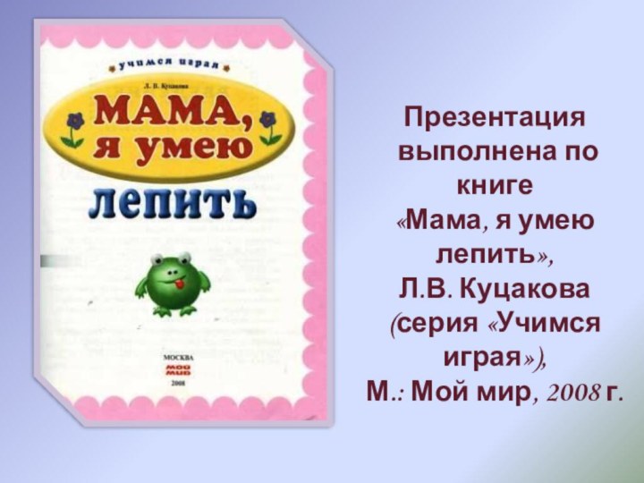 Презентация выполнена по книге «Мама, я умею лепить», Л.В. Куцакова(серия «Учимся играя»),