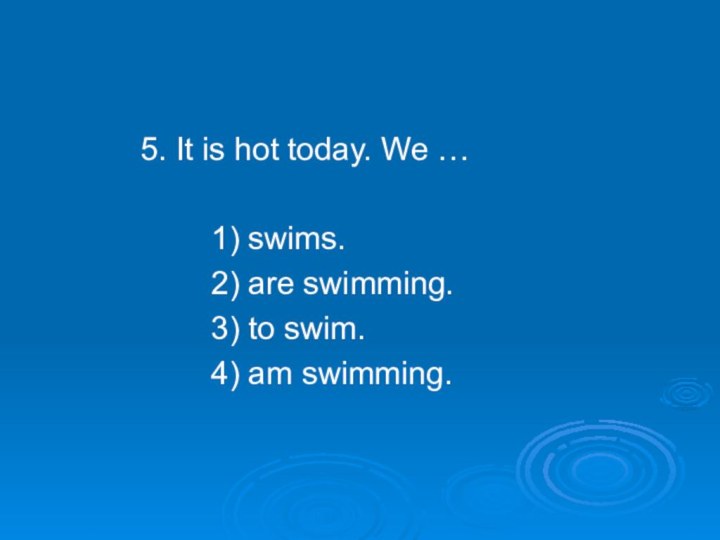 5. It is hot today. We …    1) swims.