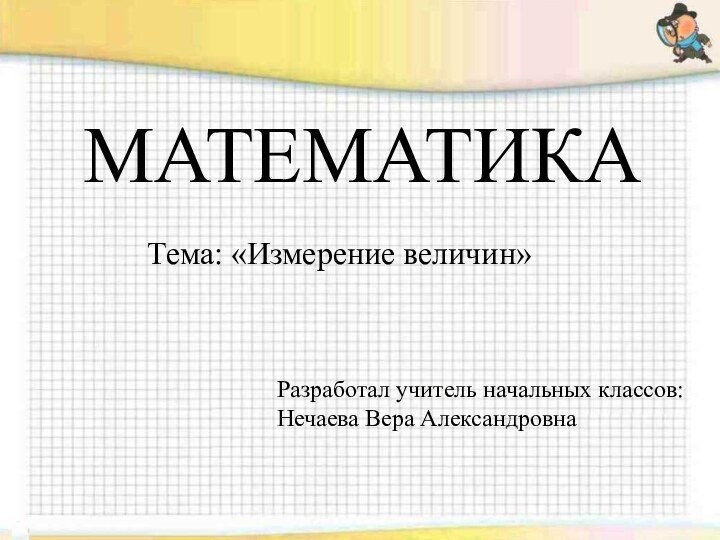 МАТЕМАТИКАТема: «Измерение величин»Разработал учитель начальных классов: Нечаева Вера Александровна