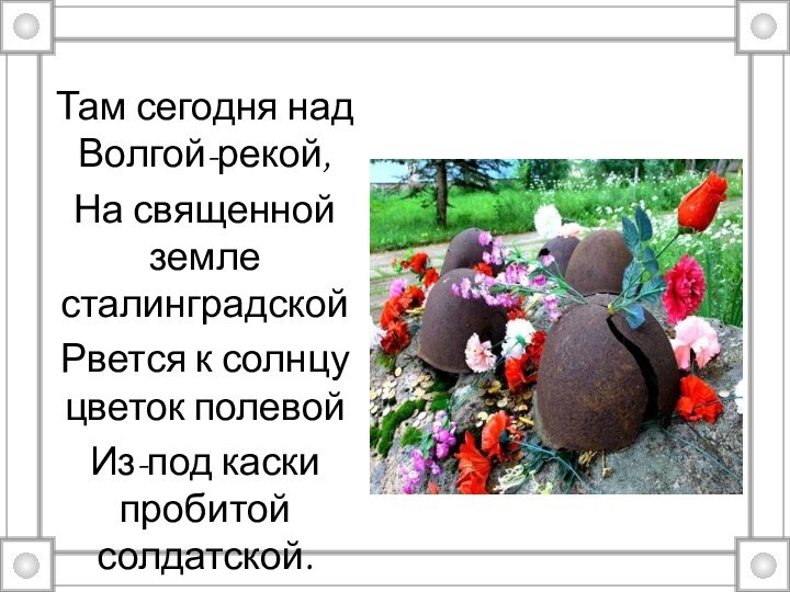 Там сегодня над Волгой-рекой,На священной земле сталинградскойРвется к солнцу цветок полевойИз-под каски пробитой солдатской.