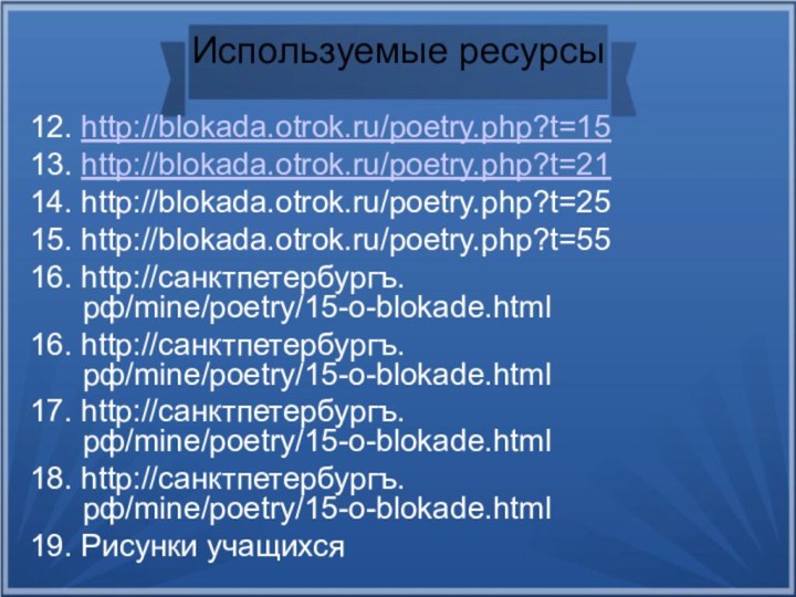 Используемые ресурсы12. http://blokada.otrok.ru/poetry.php?t=1513. http://blokada.otrok.ru/poetry.php?t=2114. http://blokada.otrok.ru/poetry.php?t=2515. http://blokada.otrok.ru/poetry.php?t=5516. http://санктпетербургъ.рф/mine/poetry/15-o-blokade.html16. http://санктпетербургъ.рф/mine/poetry/15-o-blokade.html17. http://санктпетербургъ.рф/mine/poetry/15-o-blokade.html18. http://санктпетербургъ.рф/mine/poetry/15-o-blokade.html19. Рисунки учащихся
