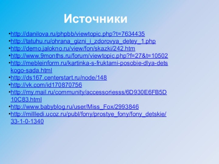 http://danilova.ru/phpbb/viewtopic.php?t=7634435http://tatuhu.ru/ohrana_gizni_i_zdorovya_detey_1.phphttp://demo.jalokno.ru/view/fon/skazki/242.htmhttp://www.9months.ru/forum/viewtopic.php?f=27&t=10502http://mebleinform.ru/kartinka-s-fruktami-posobie-dlya-detskogo-sada.htmlhttp://ds167.centerstart.ru/node/148http://vk.com/id170870756http://my.mail.ru/community/accessoriesss/6D930E6FB5D10C83.htmlhttp://www.babyblog.ru/user/Miss_Fox/2993846http://millledi.ucoz.ru/publ/fony/prostye_fony/fony_detskie/33-1-0-1340Источники