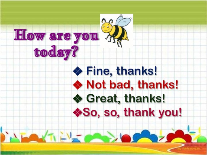 How are you today? Fine, thanks! Not bad, thanks! Great, thanks!So, so, thank you!