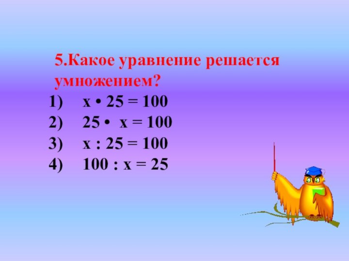 5.Какое уравнение решается умножением?х • 25 = 100