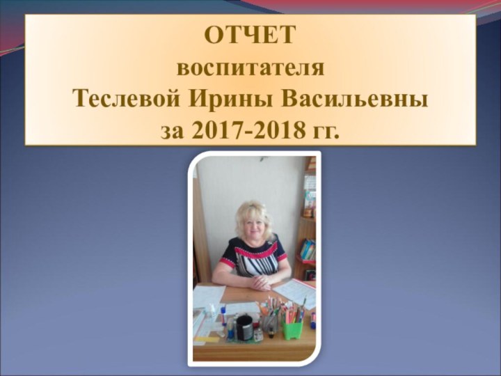 ОТЧЕТ воспитателя  Теслевой Ирины Васильевны за 2017-2018 гг.