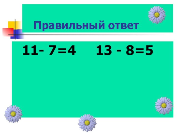 Правильный ответ 11- 7=4   13 - 8=5