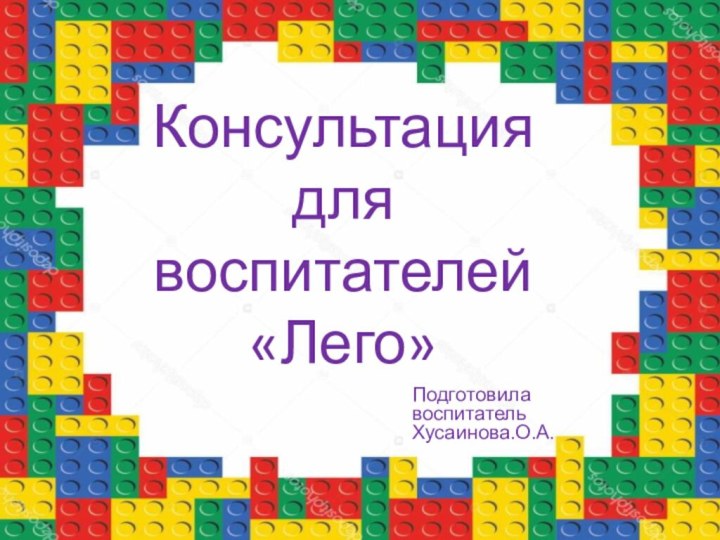 Консультация для воспитателей «Лего»Подготовила воспитатель Хусаинова.О.А.
