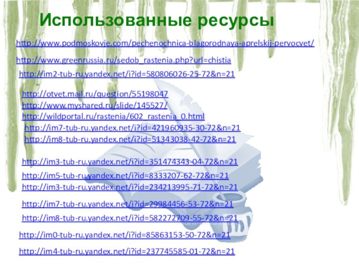http://www.myshared.ru/slide/145527/http://www.podmoskovje.com/pechenochnica-blagorodnaya-aprelskij-pervocvet/http://otvet.mail.ru/question/55198047http://im2-tub-ru.yandex.net/i?id=580806026-25-72&n=21http://wildportal.ru/rastenia/602_rastenia_0.htmlhttp://www.greenrussia.ru/sedob_rastenia.php?url=chistiahttp://im8-tub-ru.yandex.net/i?id=51343038-42-72&n=21http://im3-tub-ru.yandex.net/i?id=351474343-04-72&n=21http://im3-tub-ru.yandex.net/i?id=234213995-71-72&n=21http://im7-tub-ru.yandex.net/i?id=29984456-53-72&n=21http://im8-tub-ru.yandex.net/i?id=582272709-55-72&n=21http://im0-tub-ru.yandex.net/i?id=85863153-50-72&n=21http://im4-tub-ru.yandex.net/i?id=237745585-01-72&n=21http://im5-tub-ru.yandex.net/i?id=8333207-62-72&n=21http://im7-tub-ru.yandex.net/i?id=421960935-30-72&n=21Использованные ресурсы