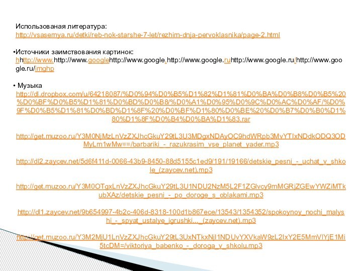Использованая литература:http://vsasemya.ru/detki/reb-nok-starshe-7-let/rezhim-dnja-pervoklasnika/page-2.htmlИсточники заимствования картинок: hhttp://www.http://www.googlehttp://www.google.http://www.google.ruhttp://www.google.ru/http://www.google.ru/imghp Музыка http://dl.dropbox.com/u/64218087/%D0%94%D0%B5%D1%82%D1%81%D0%BA%D0%B8%D0%B5%20%D0%BF%D0%B5%D1%81%D0%BD%D0%B8/%D0%A1%D0%95%D0%9C%D0%AC%D0%AF/%D0%9F%D0%B5%D1%81%D0%BD%D1%8F%20%D0%BF%D1%80%D0%BE%20%D0%B7%D0%B0%D1%80%D1%8F%D0%B4%D0%BA%D1%83.rarhttp://get.muzoo.ru/Y3M0NjMzLnVzZXJhcGkuY29tL3U3MDgxNDAyOC9hdWRpb3MvYTIxNDdkODQ3ODMyLm1wMw==/barbariki_-_razukrasim_vse_planet_yader.mp3http://dl2.zaycev.net/5d6f411d-0066-43b9-8450-88d5155c1ed9/191/19166/detskie_pesni_-_uchat_v_shkole_(zaycev.net).mp3http://get.muzoo.ru/Y3M0OTgxLnVzZXJhcGkuY29tL3U1NDU2NzM5L2F1ZGlvcy9mMGRjZGEwYWZiMTkubXAz/detskie_pesni_-_po_doroge_s_oblakami.mp3http://dl1.zaycev.net/9b654997-4b2c-406d-8318-100d1b867ece/13543/1354352/spokoynoy_nochi_malyshi_-_spyat_ustalye_igrushki..._(zaycev.net).mp3http://get.muzoo.ru/Y3M2MjU1LnVzZXJhcGkuY29tL3UxNTkxNjI1NDUvYXVkaW9zL2IxY2E5MmVlYjE1Mi5tcDM=/viktoriya_babenko_-_doroga_v_shkolu.mp3