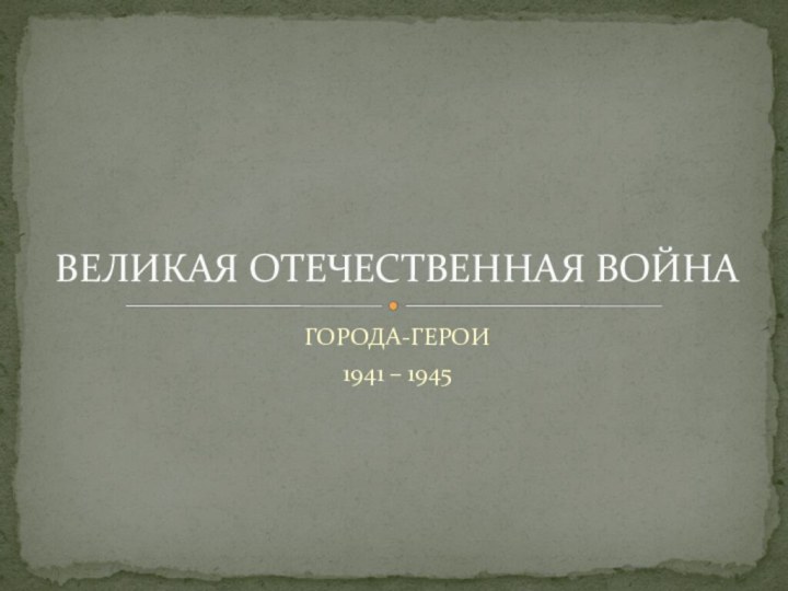 ГОРОДА-ГЕРОИ1941 – 1945ВЕЛИКАЯ ОТЕЧЕСТВЕННАЯ ВОЙНА