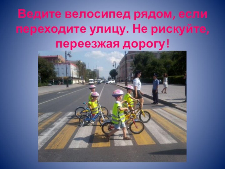 Ведите велосипед рядом, если переходите улицу. Не рискуйте, переезжая дорогу!